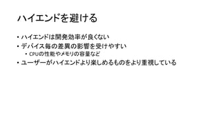 ハイエンドを避ける
• ハイエンドは開発効率が良くない
• デバイス毎の差異の影響を受けやすい
• CPUの性能やメモリの容量など
• ユーザーがハイエンドより楽しめるものをより重視している
 