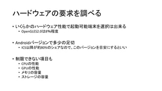 ハードウェアの要求を調べる
• いくらかのハードウェア性能で起動可能端末を選択は出来る
• OpenGLES2.0は8％程度
• Androidバージョンで多少の足切
• ICS以降が約80%のシェアなので、このバージョンを目安にするといい
• 制限できない項目も
• CPUの性能
• GPUの性能
• メモリの容量
• ストレージの容量
 