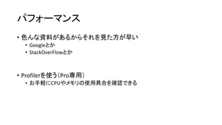 パフォーマンス
• 色んな資料があるからそれを見た方が早い
• Googleとか
• StackOverFlowとか
• Profilerを使う（Pro専用）
• お手軽にCPUやメモリの使用具合を確認できる
 