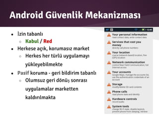 Android Güvenlik Mekanizması
● İzin tabanlı
○ Kabul / Red
● Herkese açık, korumasız market
○ Herkes her türlü uygulamayı
yükleyebilmekte
● Pasif koruma - geri bildirim tabanlı
○ Olumsuz geri dönüş sonrası
uygulamalar marketten
kaldırılmakta
 