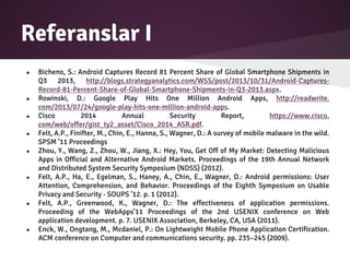 Referanslar I
● Bicheno, S.: Android Captures Record 81 Percent Share of Global Smartphone Shipments in
Q3 2013, http://blogs.strategyanalytics.com/WSS/post/2013/10/31/Android-Captures-
Record-81-Percent-Share-of-Global-Smartphone-Shipments-in-Q3-2013.aspx.
● Rowinski, D.: Google Play Hits One Million Android Apps, http://readwrite.
com/2013/07/24/google-play-hits-one-million-android-apps.
● Cisco 2014 Annual Security Report, https://www.cisco.
com/web/offer/gist_ty2_asset/Cisco_2014_ASR.pdf.
● Felt, A.P., Finifter, M., Chin, E., Hanna, S., Wagner, D.: A survey of mobile malware in the wild.
SPSM ’11 Proceedings
● Zhou, Y., Wang, Z., Zhou, W., Jiang, X.: Hey, You, Get Off of My Market: Detecting Malicious
Apps in Official and Alternative Android Markets. Proceedings of the 19th Annual Network
and Distributed System Security Symposium (NDSS) (2012).
● Felt, A.P., Ha, E., Egelman, S., Haney, A., Chin, E., Wagner, D.: Android permissions: User
Attention, Comprehension, and Behavior. Proceedings of the Eighth Symposium on Usable
Privacy and Security - SOUPS ’12. p. 1 (2012).
● Felt, A.P., Greenwood, K., Wagner, D.: The effectiveness of application permissions.
Proceeding of the WebApps’11 Proceedings of the 2nd USENIX conference on Web
application development. p. 7. USENIX Association, Berkeley, CA, USA (2011).
● Enck, W., Ongtang, M., Mcdaniel, P.: On Lightweight Mobile Phone Application Certification.
ACM conference on Computer and communications security. pp. 235–245 (2009).
 