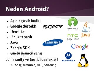 Neden Android?
● Açık kaynak kodlu
● Google destekli
● Ücretsiz
● Linux tabanlı
● Java
● Zengin SDK
● Güçlü üçüncü şahıs
community ve üretici destekleri
○ Sony, Motorola, HTC, Samsung
 