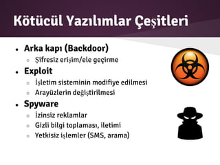 Kötücül Yazılımlar Çeşitleri
● Arka kapı (Backdoor)
○ Şifresiz erişim/ele geçirme
● Exploit
○ İşletim sisteminin modifiye edilmesi
○ Arayüzlerin değiştirilmesi
● Spyware
○ İzinsiz reklamlar
○ Gizli bilgi toplaması, iletimi
○ Yetkisiz işlemler (SMS, arama)
 