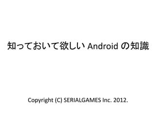 知っておいて欲しい Android の知識
Copyright (C) SERIALGAMES Inc. 2012.
 