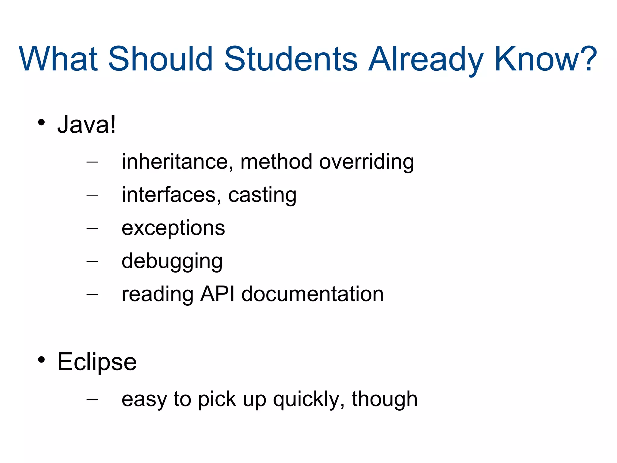What Should Students Already Know?

Java!
– inheritance, method overriding
– interfaces, casting
– exceptions
– debugging
– reading API documentation

Eclipse
– easy to pick up quickly, though
 
