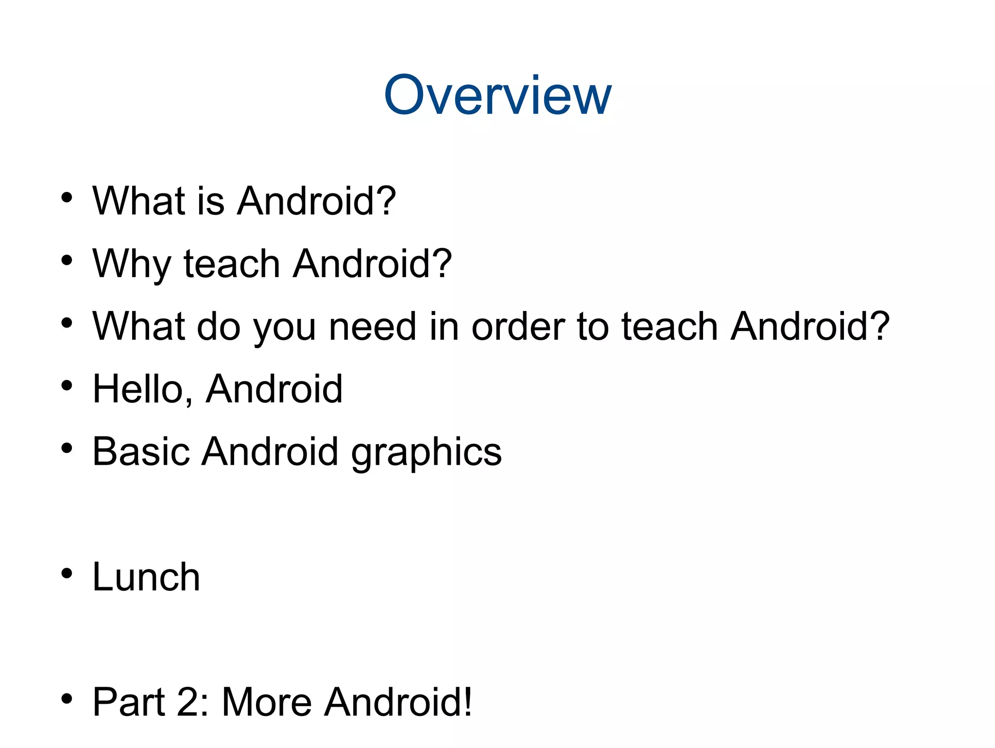 Overview

What is Android?

Why teach Android?

What do you need in order to teach Android?

Hello, Android

Basic Android graphics

Lunch

Part 2: More Android!
 