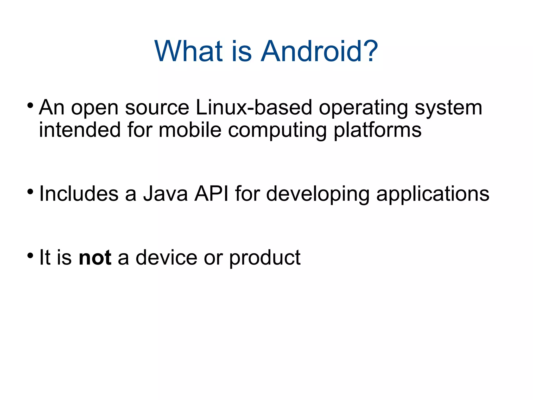 What is Android?

An open source Linux-based operating system
intended for mobile computing platforms

Includes a Java API for developing applications

It is not a device or product
 