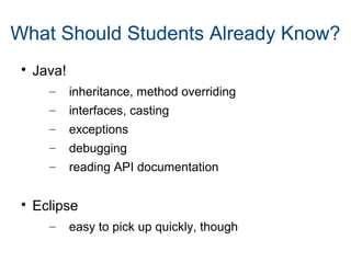 What Should Students Already Know?

Java!
– inheritance, method overriding
– interfaces, casting
– exceptions
– debugging
– reading API documentation

Eclipse
– easy to pick up quickly, though
 