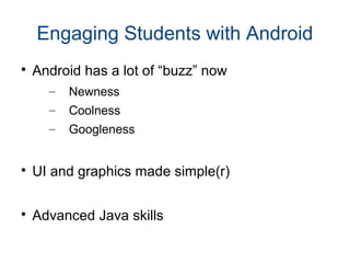 Engaging Students with Android

Android has a lot of “buzz” now
– Newness
– Coolness
– Googleness

UI and graphics made simple(r)

Advanced Java skills
 