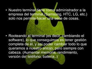 ● Nuestro terminal tiene como administrador a la
empresa del terminal,(Samsung, HTC, LG, etc.)
solo nos permite hacer una serie de cosas.
● Rooteando el terminal (es decir, cambiando el
software), lo que conseguimos es tener gestión
completa de él, y así poder cambiar todo lo que
queramos a nuestro antojo, pero siempre con
cabeza. (Aumentar memoria, rendimiento,
versión del teléfono, batería..)
 