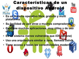 ● Es un sistema operativo libre, gratuito y multi
plataforma.
● Su facilidad de uso atrae a muchos compradores.
● Contiene muchas aplicaciones, muy útiles y de uso
diario.
● Es un sistema menos vulnerable que iOS (Iphone)
● Usa una arquitectura similar a Java, llamada Dalvik
● Tiene acceso a todas las conectividades modernas.
Características de un
dispositivo Android
 