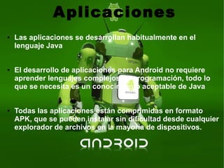 Aplicaciones
● Las aplicaciones se desarrollan habitualmente en el
lenguaje Java
● El desarrollo de aplicaciones para Android no requiere
aprender lenguajes complejos de programación, todo lo
que se necesita es un conocimiento aceptable de Java
● Todas las aplicaciones están comprimidas en formato
APK, que se pueden instalar sin dificultad desde cualquier
explorador de archivos en la mayoría de dispositivos.
 