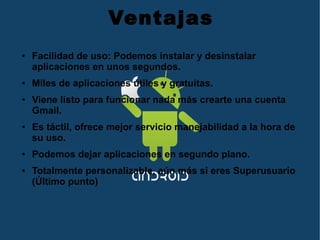 Ventajas
● Facilidad de uso: Podemos instalar y desinstalar
aplicaciones en unos segundos.
● Miles de aplicaciones útiles y gratuitas.
● Viene listo para funcionar nada más crearte una cuenta
Gmail.
● Es táctil, ofrece mejor servicio manejabilidad a la hora de
su uso.
● Podemos dejar aplicaciones en segundo plano.
● Totalmente personalizable, aún más si eres Superusuario
(Último punto)
 