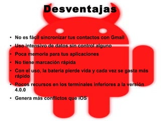 Desventajas
● No es fácil sincronizar tus contactos con Gmail
● Uso intensivo de datos sin control alguno
● Poca memoria para tus aplicaciones
● No tiene marcación rápida
● Con el uso, la batería pierde vida y cada vez se gasta más
rápido
● Pocos recursos en los terminales inferiores a la versión
4.0.0
● Genera más conflictos que iOS
 