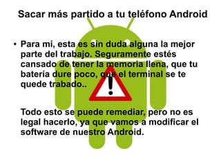 Sacar más partido a tu teléfono Android
● Para mí, esta es sin duda alguna la mejor
parte del trabajo. Seguramente estés
cansado de tener la memoria llena, que tu
batería dure poco, que el terminal se te
quede trabado..
Todo esto se puede remediar, pero no es
legal hacerlo, ya que vamos a modificar el
software de nuestro Android.
 