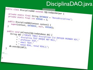 public class DisciplinaDAO extends SQLiteOpenHelper {	
!
	 private static final String DATABASE = "BancoDisciplinas";	
	 private static final int VERSAO = 1;	
!
	 public DisciplinaDAO(Context context) {	
	 	 super(context, DATABASE, null, VERSAO);	
	 }	
!
	 public void onCreate(SQLiteDatabase db) {	
	 	 String ddl ="CREATE TABLE Disciplinas (id INTEGER PRIMARY KEY,"	
	 	 	 	 + " disciplina TEXT UNIQUE NOT NULL,"	
	 	 	 	 + " professor TEXT,"		 	 	 	 + " email TEXT,"		 	 	 	 + " nota1 REAL, nota2 REAL);";	
	 	 db.execSQL(ddl);		 }	
!
//...	
!
}	
DisciplinaDAO.java
 