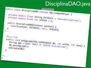 public class DisciplinaDAO extends SQLiteOpenHelper {	
!
	 private static final String DATABASE = "BancoDisciplinas";	
	 private static final int VERSAO = 1;	
!
	 public DisciplinaDAO(Context context) {	
	 	 super(context, DATABASE, null, VERSAO);	
	 }	
//...	
!
	 @Override	
	 public void onUpgrade(SQLiteDatabase db, int velha, int nova) {	
	 	 String ddl ="DROP TABLE IF EXISTS Disciplinas";	
	 	 db.execSQL(ddl);		 	 onCreate(db);		 }	
!
//...	
}
DisciplinaDAO.java
 