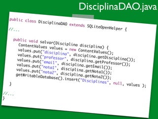 public class DisciplinaDAO extends SQLiteOpenHelper {	
!
//...	
!
	 public void salvar(Disciplina disciplina) {	
	 	 ContentValues values = new ContentValues();	
	 	 values.put("disciplina", disciplina.getDisciplina());	
	 	 values.put("professor", disciplina.getProfessor());	
	 	 values.put("email", disciplina.getEmail());	
	 	 values.put("nota1", disciplina.getNota1());	
	 	 values.put("nota2", disciplina.getNota2());	
	 	 getWritableDatabase().insert("Disciplinas", null, values );	
	 	 	
	 }	
!
//...	
}
DisciplinaDAO.java
 