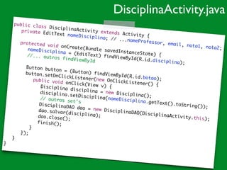 public class DisciplinaActivity extends Activity {	
	 private EditText nomeDisciplina; // ...nomeProfessor, email, nota1, nota2;	
!
	 protected void onCreate(Bundle savedInstanceState) {	
	 	 nomeDisciplina = (EditText) findViewById(R.id.disciplina);	
	 	 //... outros findViewById	!
	 	 Button button = (Button) findViewById(R.id.botao);	
	 	 button.setOnClickListener(new OnClickListener() {	
	 	 	 public void onClick(View v) {	
	 	 	 	 Disciplina disciplina = new Disciplina();	
	 	 	 	 disciplina.setDisciplina(nomeDisciplina.getText().toString());	
// outros set's		 	 	 	 DisciplinaDAO dao = new DisciplinaDAO(DisciplinaActivity.this);	
	 	 	 	 dao.salvar(disciplina);	
	 	 	 	 dao.close();		 	 	 	 finish();		 	 	 }	
	 	 });	
	 }	
}
DisciplinaActivity.java
 