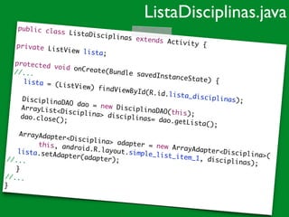 public class ListaDisciplinas extends Activity {	
!
private ListView lista;	!
protected void onCreate(Bundle savedInstanceState) {	
//...	
	 lista = (ListView) findViewById(R.id.lista_disciplinas);	
!
	 DisciplinaDAO dao = new DisciplinaDAO(this);	
	 ArrayList<Disciplina> disciplinas= dao.getLista();	
	 dao.close();	
!
	 ArrayAdapter<Disciplina> adapter = new ArrayAdapter<Disciplina>(	
	 	 	 this, android.R.layout.simple_list_item_1, disciplinas);	
	 lista.setAdapter(adapter);	//...	
	 }	
//...	
}
ListaDisciplinas.java
 