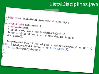 public class ListaDisciplinas extends Activity {	
//...	
protected void onResume() {		 super.onResume();		 DisciplinaDAO dao = new DisciplinaDAO(this);	
	 ArrayList<Disciplina> disciplinas= dao.getLista();	
	 dao.close();	
!
	 ArrayAdapter<Disciplina> adapter = new ArrayAdapter<Disciplina>(	
this, layout,android.R.layout.simple_list_item_1);	
	 lista.setAdapter(adapter);	}	
//...	
}
ListaDisciplinas.java
 