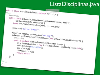 public class ListaDisciplinas extends Activity {	
//...	
	 @Override	
	 public void onCreateContextMenu(ContextMenu menu, View v,	
	 	 	 ContextMenuInfo menuInfo) {	
	 super.onCreateContextMenu(menu, v, menuInfo);	
	 	
	 menu.add("Enviar E-mail");		 	
	 MenuItem deletar = menu.add("Deletar");	
	 deletar.setOnMenuItemClickListener(new OnMenuItemClickListener() {	
	 	 	 @Override		 	 	 public boolean onMenuItemClick(MenuItem item) {	
	 	 	 	 DisciplinaDAO dao = new DisciplinaDAO(ListaDisciplinas.this);	
	 	 	 	 dao.deletar(disciplina);	
	 	 	 	 dao.close();		 	 	 	 carregarLista();		 	 	 	 return false;		 	 	 }	
	 	 });	
	 }	
//...	
}
ListaDisciplinas.java
 