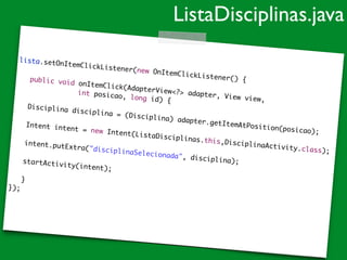 lista.setOnItemClickListener(new OnItemClickListener() {	
!
	 public void onItemClick(AdapterView<?> adapter, View view,	
	 	 	 	 	 int posicao, long id) {	
!
	 Disciplina disciplina = (Disciplina) adapter.getItemAtPosition(posicao);	
!
	 Intent intent = new Intent(ListaDisciplinas.this,DisciplinaActivity.class);	
!
	 intent.putExtra("disciplinaSelecionada", disciplina);	
!
	 startActivity(intent);	!
	 }	
});	
ListaDisciplinas.java
 
