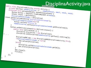 public class DisciplinaActivity extends Activity {	
	 private EditText nomeDisciplina; // ...nomeProfessor, email, nota1, nota2;	
	 protected void onCreate(Bundle savedInstanceState) {	
	 	 Button button = (Button) findViewById(R.id.botao);	
	 	 Intent intent = getIntent();	
	 	 disciplinaSelecionada = (Disciplina)
intent.getSerializableExtra("disciplinaSelecionada");	
	 	 if(disciplinaSelecionada!=null){	
	 	 	 button.setText("Alterar");	
	 	 	 nomeDisciplina.setText(disciplinaSelecionada.getDisciplina());	
	 	 }	 	 	
	 	 button.setOnClickListener(new OnClickListener() {	
	 	 	 public void onClick(View v) {	
	 	 	 	 Disciplina disciplina = new Disciplina();	
	 	 	 	 disciplina.setDisciplina(nomeDisciplina.getText().toString());	
/. . . 		 	 	 		 	 	 	 DisciplinaDAO dao = new DisciplinaDAO(DisciplinaActivity.this);	
	 	 	 	 if(disciplinaSelecionada == null){	
	 	 	 	 	 dao.salvar(disciplina);	
	 	 	 	 }else{		 	 	 	 	 disciplina.setId(disciplinaSelecionada.getId());	
	 	 	 	 	 dao.alterar(disciplina);	
	 	 	 	 }		 	 	 	 dao.close();		 	 	 	 finish();		 	 	 }	
	 	 });	
	 }	
}
DisciplinaActivity.java
 