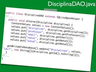 public class DisciplinaDAO extends SQLiteOpenHelper {	
//...	
	 public void alterar(Disciplina disciplina) {	
	 	 ContentValues values = new ContentValues();	
	 	 values.put("disciplina", disciplina.getDisciplina());	
	 	 values.put("professor", disciplina.getProfessor());	
	 	 values.put("email", disciplina.getEmail());	
	 	 values.put("nota1", disciplina.getNota1());	
	 	 values.put("nota2", disciplina.getNota2());	
	 	 	
getWritableDatabase().update("Disciplinas", values,
"id=?", new String[]{disciplina.getId().toString()});		 	
	 }	
//...	
}
DisciplinaDAO.java
 