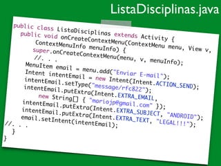 public class ListaDisciplinas extends Activity {	
	 public void onCreateContextMenu(ContextMenu menu, View v,	
	 	 	 ContextMenuInfo menuInfo) {		 super.onCreateContextMenu(menu, v, menuInfo);	
//. . .	
	 	 MenuItem email = menu.add("Enviar E-mail");	
	 	 Intent intentEmail = new Intent(Intent.ACTION_SEND);	
	 	 intentEmail.setType("message/rfc822");	
	 	 intentEmail.putExtra(Intent.EXTRA_EMAIL,	
	 	 	 	 new String[] { "mariojp@gmail.com" });	
	 	 intentEmail.putExtra(Intent.EXTRA_SUBJECT, "ANDROID");	
	 	 intentEmail.putExtra(Intent.EXTRA_TEXT, "LEGAL!!!");	
	 	 email.setIntent(intentEmail);	//. . . 	
	 }	
}
ListaDisciplinas.java
 