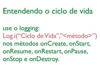 use o logging:	

Log.i(“Ciclo deVida”,”<método>”)	

nos métodos onCreate, onStart,
onResume, onRestart, onPause,
onStop e onDestroy.
Entendendo o ciclo de vida
 