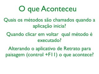 Quais os métodos são chamados quando a
aplicação inicia?
O que Aconteceu
Quando clicar em voltar qual método é
executado?
Alterando o aplicativo de Retrato para
paisagem (control +F11) o que acontece?
 