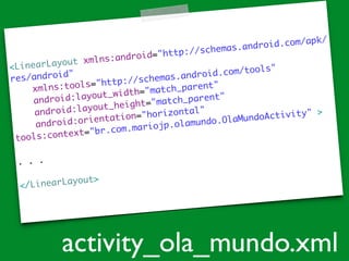 <LinearLayout xmlns:android="http://schemas.android.com/apk/
res/android"	
xmlns:tools="http://schemas.android.com/tools"	
android:layout_width="match_parent"	
android:layout_height="match_parent"	
android:orientation="horizontal"	
tools:context="br.com.mariojp.olamundo.OlaMundoActivity" >	
!
. . .
	
!
</LinearLayout>
activity_ola_mundo.xml
 