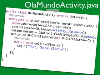 public class OlaMundoActivity extends Activity {	
	 @Override	
	 protected void onCreate(Bundle savedInstanceState) {	
	 	 super.onCreate(savedInstanceState);	
	 	 setContentView(R.layout.activity_ola_mundo);	
	 	 Button button = (Button) findViewById(R.id.botao);	
	 	 button.setOnClickListener(new OnClickListener() {	
	 	 	 @Override	
	 	 	 public void onClick(View v) {	
	 	 	 	 Log.i("TAG", "Botao Clicado");	
	 	 	 }	
	 	 });	
	 }	
}	
OlaMundoActivity.java
 