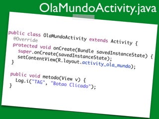 public class OlaMundoActivity extends Activity {	
	 @Override	
	 protected void onCreate(Bundle savedInstanceState) {	
	 	 super.onCreate(savedInstanceState);	
	 	 setContentView(R.layout.activity_ola_mundo);	 	 	
	 }	
	 	
	 public void metodo(View v) {		 	 Log.i("TAG", "Botao Clicado");		 }
OlaMundoActivity.java
 