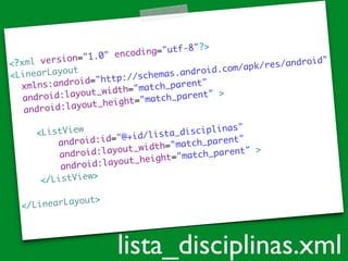 <?xml version="1.0" encoding="utf-8"?>	
<LinearLayout 	
xmlns:android="http://schemas.android.com/apk/res/android"	
android:layout_width="match_parent"	
android:layout_height="match_parent" >	
!
<ListView	
android:id="@+id/lista_disciplinas"	
android:layout_width="match_parent"	
android:layout_height="match_parent" >	
</ListView>	
!
</LinearLayout>
lista_disciplinas.xml
 