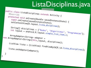 public class ListaDisciplinas extends Activity {	
@Override	
	 protected void onCreate(Bundle savedInstanceState) {	
	 	 super.onCreate(savedInstanceState);	
	 	 setContentView(R.layout.lista_diciplinas);	
!
	 String[] disciplinas = {"Redes", "Algoritimos", "Programacao"};	
	 int layout = android.R.layout.simple_list_item_1;	
!
	 ArrayAdapter<String> adapter = 	
new ArrayAdapter<String>(this,layout, disciplinas);	
!
	 	 ListView lista = (ListView) findViewById(R.id.lista_disciplinas);	
!
	 	 lista.setAdapter(adapter);	 	!
	 }	
}
ListaDisciplinas.java
 