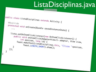 public class ListaDisciplinas extends Activity {	
!
	 @Override	
	 protected void onCreate(Bundle savedInstanceState) {	
...	
!
	 	 lista.setOnItemClickListener(new OnItemClickListener() {	
	 	 	 public void onItemClick(AdapterView<?> adapter, View view,	
	 	 	 	 	 int posicao, long id) {	
	 	 	 	 Toast.makeText(ListaDisciplinas.this, "Clicou "+posicao,	
	 	 	 	 	 	 Toast.LENGTH_SHORT).show();	
	 	 	 }	
	 	 });	
	 }	
}
ListaDisciplinas.java
 
