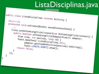 public class ListaDisciplinas extends Activity {	
!
	 @Override	
	 protected void onCreate(Bundle savedInstanceState) {	
...	
	 	 lista.setOnItemLongClickListener(new OnItemLongClickListener() {	
	 	 public boolean onItemLongClick(AdapterView<?> adapter, 	
	 	 	 	 View view, int posicao, long id) {	
	 	 	 	 Toast.makeText( ListaDisciplinas.this,	
	 	 	 	 	 	 adapter.getItemAtPosition(posicao).toString(), 	 	 	
	 	 	 	 	 	 Toast.LENGTH_SHORT).show();	
	 	 	 	 return false;		 	 	 }	
	 	 });	
	 }	
}
ListaDisciplinas.java
 