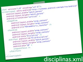 <?xml version="1.0" encoding="utf-8"?>	
<LinearLayout xmlns:android="http://schemas.android.com/apk/res/android"	
android:layout_width="match_parent"	
android:layout_height="match_parent"	
android:orientation="vertical" >	
<ImageView 	
android:layout_width="wrap_content"	
android:layout_height="wrap_content"	
android:src="@drawable/ic_launcher" />	
<TextView 	
android:layout_width="wrap_content"	
android:layout_height="wrap_content"	
android:text="Disciplina" />	
<EditText android:id="@+id/disciplina"	
android:layout_width="match_parent"	
android:layout_height="wrap_content"	
android:ems="10" >	
<requestFocus />	
</EditText>	
. . .	
</LinearLayout>
disciplinas.xml
 
