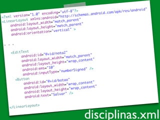 <?xml version="1.0" encoding="utf-8"?>	
<LinearLayout xmlns:android=“http://schemas.android.com/apk/res/android"	
android:layout_width="match_parent"	
android:layout_height="match_parent"	
android:orientation="vertical" >	
!
. . .	
!
<EditText	
android:id="@+id/nota2"	
android:layout_width="match_parent"	
android:layout_height="wrap_content"	
android:ems="10"	
android:inputType="numberSigned" />	
<Button	
android:id="@+id/botao"	
android:layout_width="wrap_content"	
android:layout_height="wrap_content"	
android:text="Salvar" />	
!
</LinearLayout>	
disciplinas.xml
 