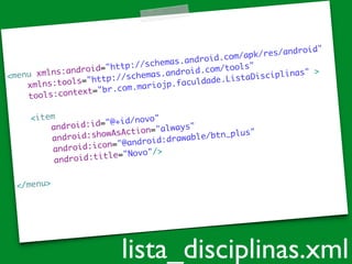 <menu xmlns:android="http://schemas.android.com/apk/res/android"	
xmlns:tools="http://schemas.android.com/tools"	
tools:context="br.com.mariojp.faculdade.ListaDisciplinas" >	
!
<item	
android:id="@+id/novo"	
android:showAsAction="always"	
android:icon="@android:drawable/btn_plus"	
android:title="Novo"/>	
!
</menu>	
lista_disciplinas.xml
 