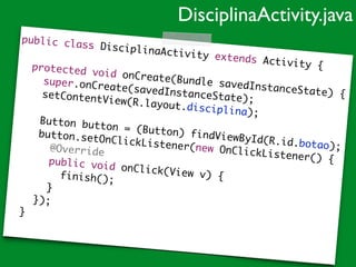 public class DisciplinaActivity extends Activity {	
	 	
	 protected void onCreate(Bundle savedInstanceState) {	
	 	 super.onCreate(savedInstanceState);	
	 	 setContentView(R.layout.disciplina);	
	 	 	
	 	 Button button = (Button) findViewById(R.id.botao);	
	 	 button.setOnClickListener(new OnClickListener() {	
	 	 	 @Override	
	 	 	 public void onClick(View v) {	
	 	 	 	 finish();		 	 	 }	
	 	 });	
	 }	
DisciplinaActivity.java
 