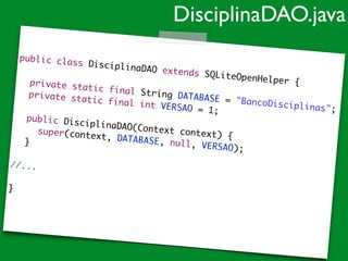 public class DisciplinaDAO extends SQLiteOpenHelper {	
!
	 private static final String DATABASE = "BancoDisciplinas";	
	 private static final int VERSAO = 1;	
!
	 public DisciplinaDAO(Context context) {	
	 	 super(context, DATABASE, null, VERSAO);	
	 }	
!
//...	
!
}	
DisciplinaDAO.java
 