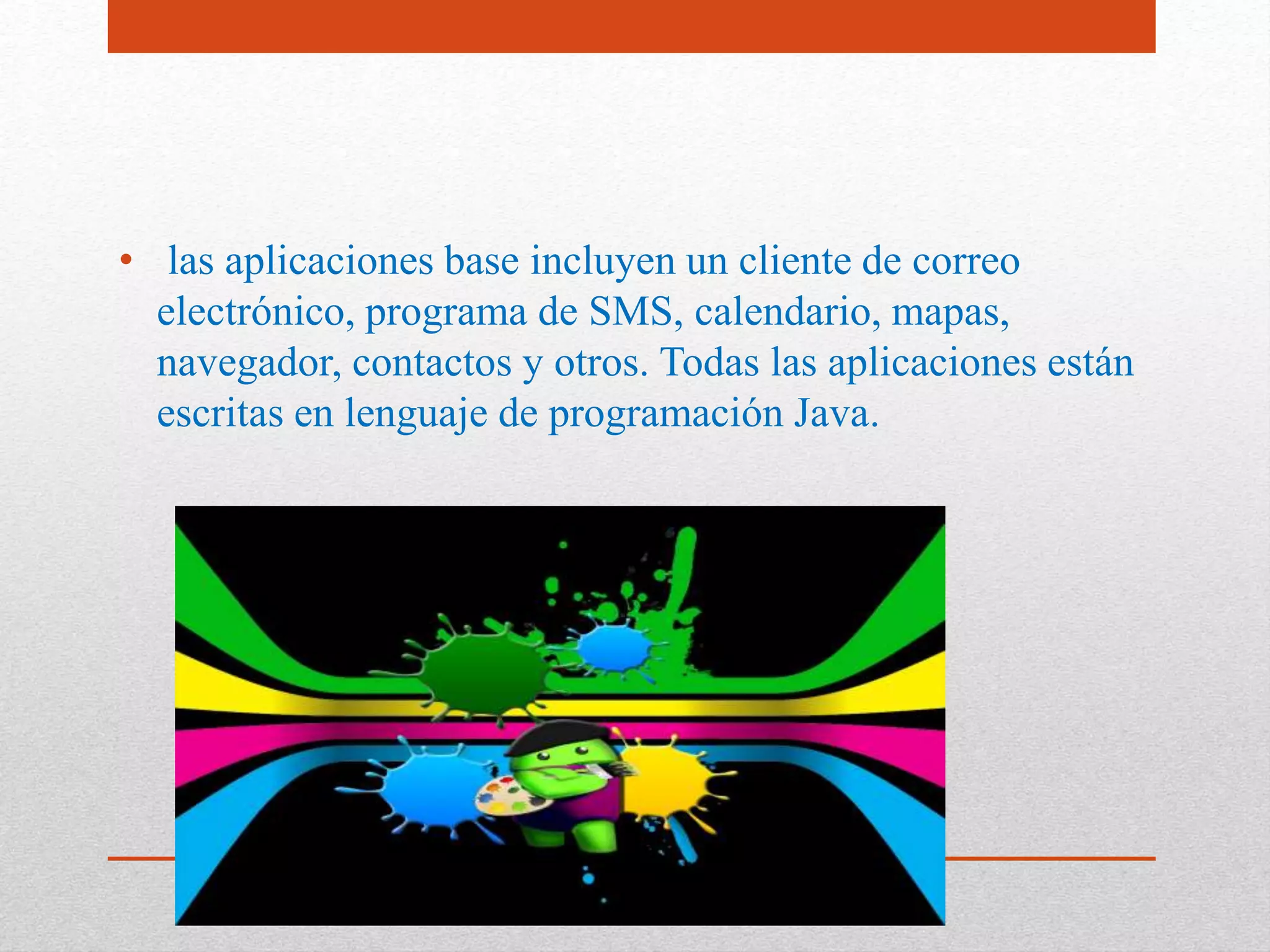 APLICACIONES
• las aplicaciones base incluyen un cliente de correo
electrónico, programa de SMS, calendario, mapas,
navegador, contactos y otros. Todas las aplicaciones están
escritas en lenguaje de programación Java.
 