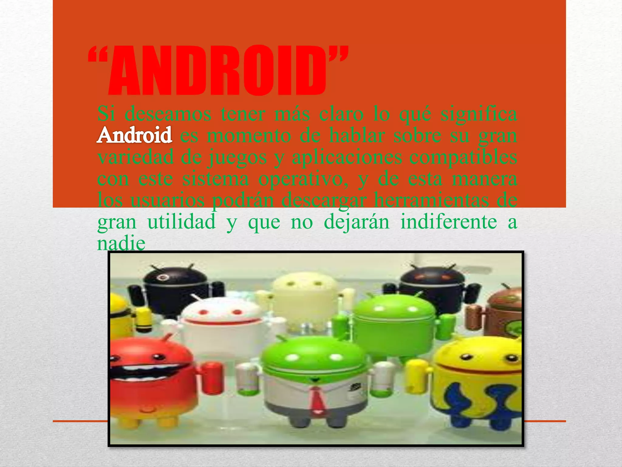 “ANDROID”Si deseamos tener más claro lo qué significa
es momento de hablar sobre su gran
variedad de juegos y aplicaciones compatibles
con este sistema operativo, y de esta manera
los usuarios podrán descargar herramientas de
gran utilidad y que no dejarán indiferente a
nadie
 