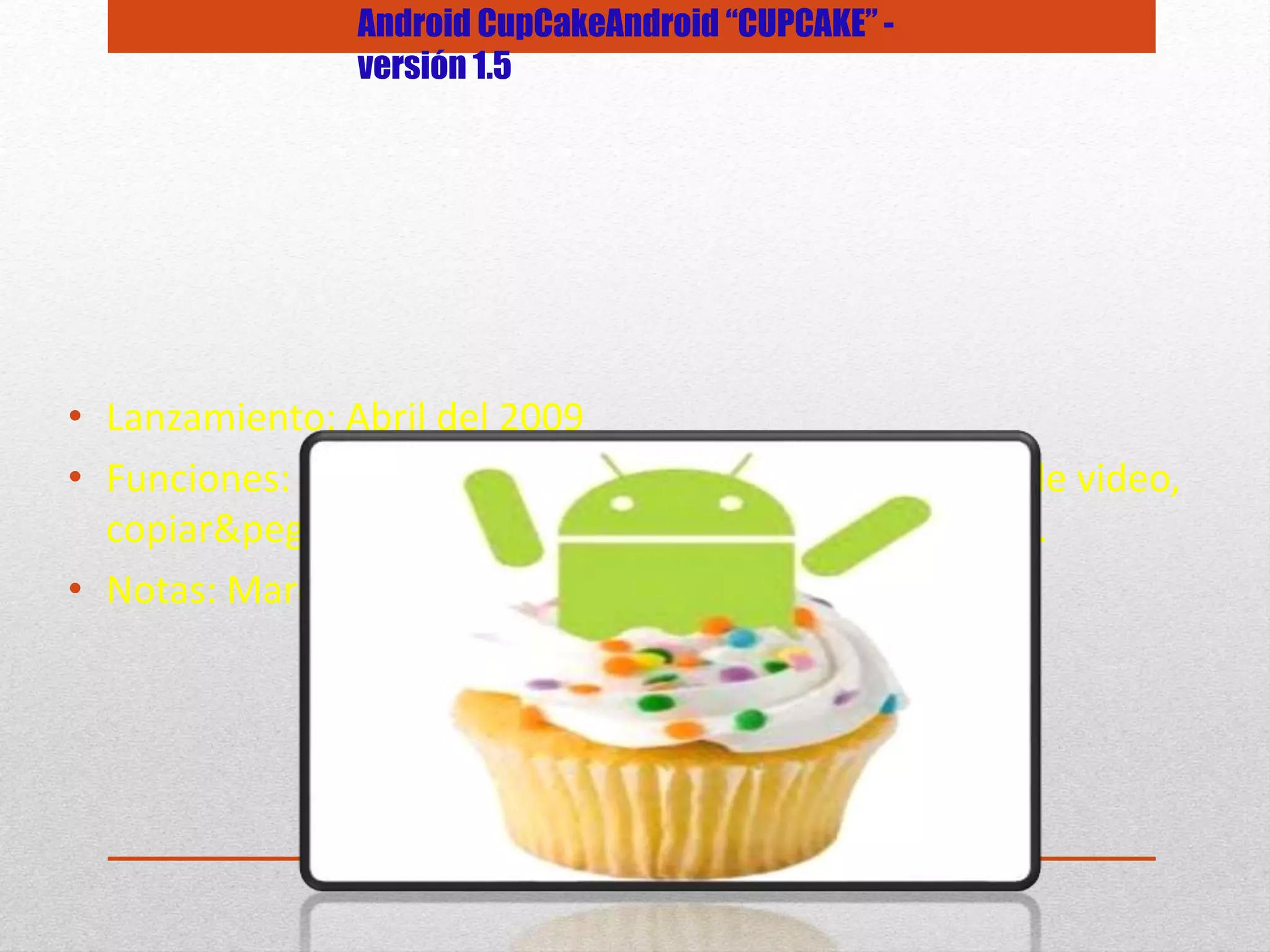 • Lanzamiento: Abril del 2009
• Funciones: Teclado QWERTY virtual, widgets, captura de video,
copiar&pegar, subir videos a Youtube en forma directa.
• Notas: Marca el inicio de este sistema operativo.
Android CupCakeAndroid “CUPCAKE” -
versión 1.5
 