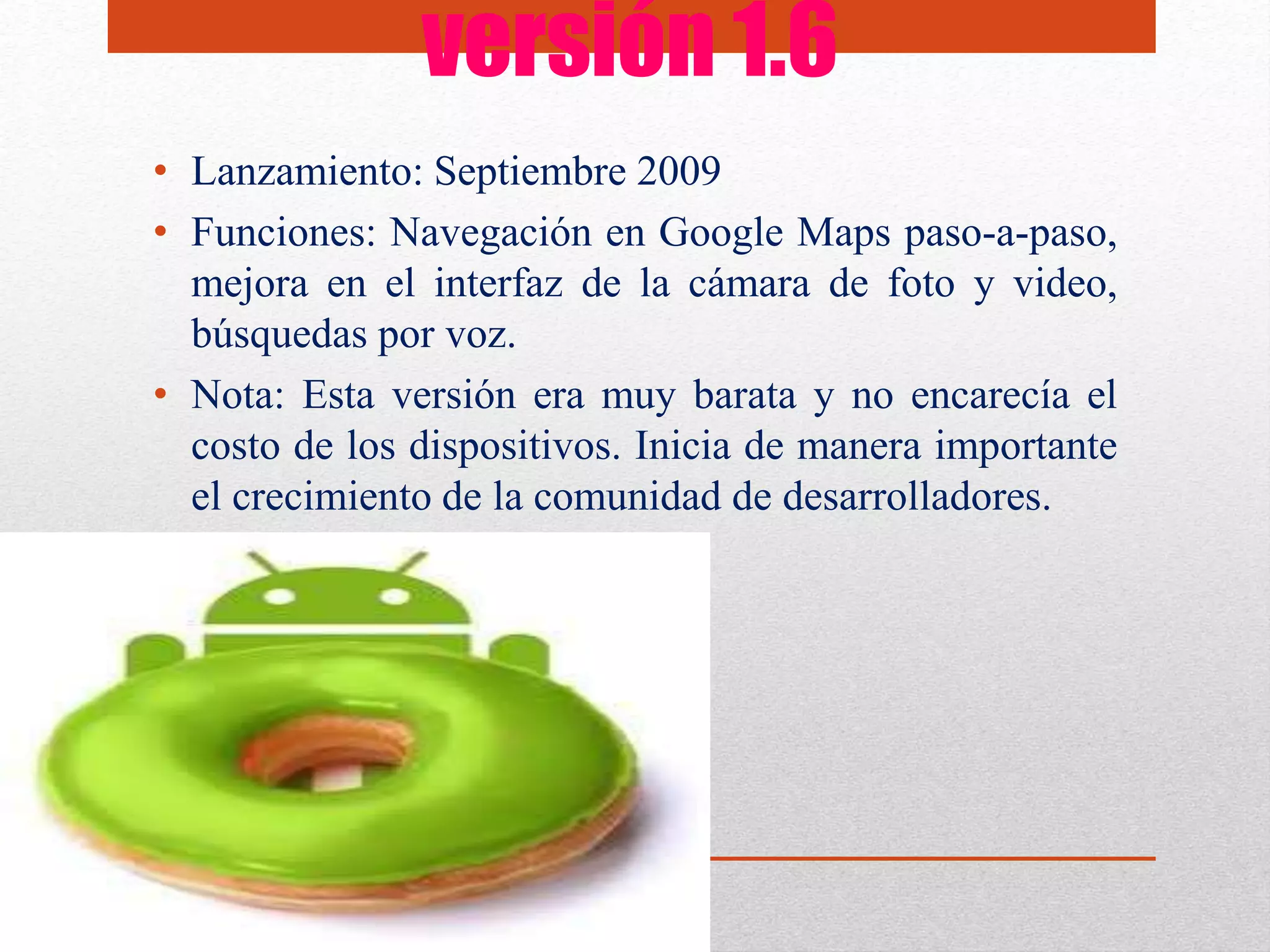 versión 1.6
• Lanzamiento: Septiembre 2009
• Funciones: Navegación en Google Maps paso-a-paso,
mejora en el interfaz de la cámara de foto y video,
búsquedas por voz.
• Nota: Esta versión era muy barata y no encarecía el
costo de los dispositivos. Inicia de manera importante
el crecimiento de la comunidad de desarrolladores.
 