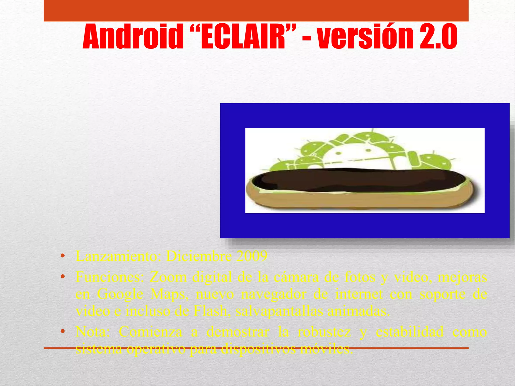 Android “ECLAIR” - versión 2.0
• Lanzamiento: Diciembre 2009
• Funciones: Zoom digital de la cámara de fotos y video, mejoras
en Google Maps, nuevo navegador de internet con soporte de
video e incluso de Flash, salvapantallas animadas.
• Nota: Comienza a demostrar la robustez y estabilidad como
sistema operativo para dispositivos móviles.
 