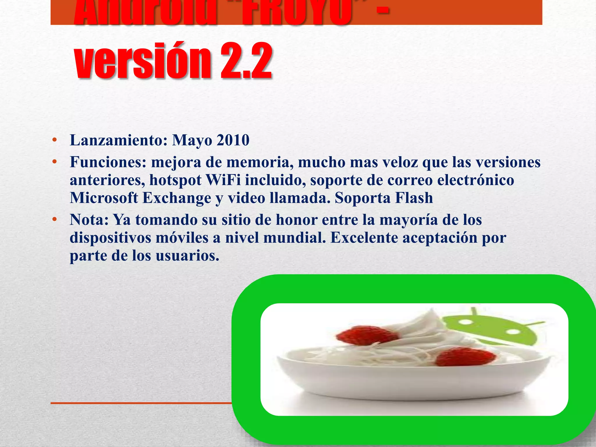 • Lanzamiento: Mayo 2010
• Funciones: mejora de memoria, mucho mas veloz que las versiones
anteriores, hotspot WiFi incluido, soporte de correo electrónico
Microsoft Exchange y video llamada. Soporta Flash
• Nota: Ya tomando su sitio de honor entre la mayoría de los
dispositivos móviles a nivel mundial. Excelente aceptación por
parte de los usuarios.
Android “FROYO” -
versión 2.2
 